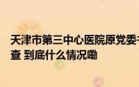 天津市第三中心医院原党委书记李彤接受纪律审查和监察调查 到底什么情况嘞