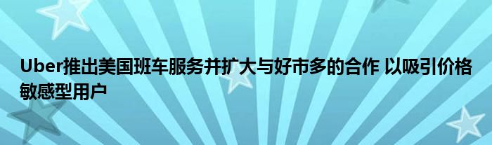 Uber推出美国班车服务并扩大与好市多的合作 以吸引价格敏感型用户