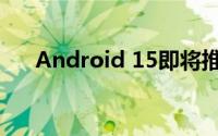 Android 15即将推出 到底什么情况嘞