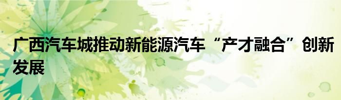 广西汽车城推动新能源汽车“产才融合”创新发展