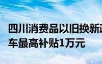 四川消费品以旧换新政策出炉：报废旧车买新车最高补贴1万元