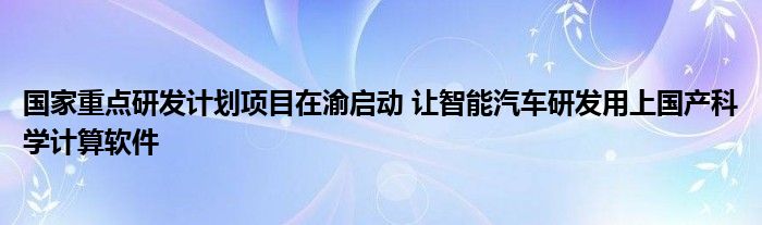  国家重点研发计划项目在渝启动 让智能汽车研发用上国产科学计算软件
