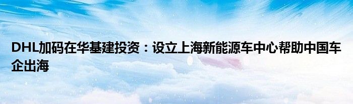 DHL加码在华基建投资：设立上海新能源车中心帮助中国车企出海