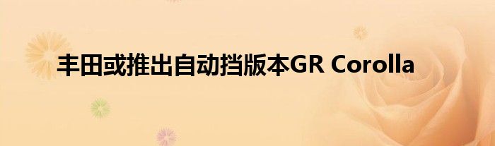  丰田或推出自动挡版本GR Corolla