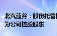 北汽蓝谷：股份托管协议生效北京汽车将变更为公司控股股东
