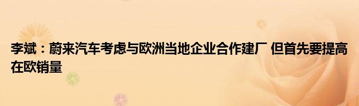 李斌：蔚来汽车考虑与欧洲当地企业合作建厂 但首先要提高在欧销量