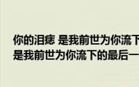 你的泪痣 是我前世为你流下的最后一滴泪（关于你的泪痣 是我前世为你流下的最后一滴泪的简介）