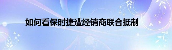 如何看保时捷遭经销商联合抵制