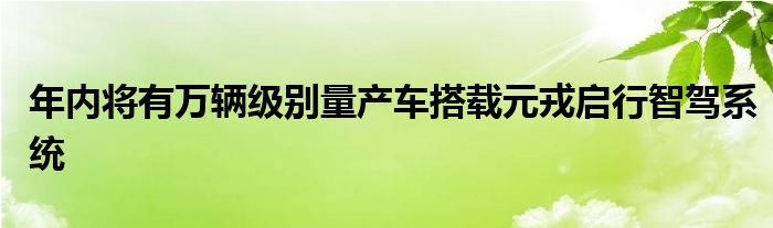 年内将有万辆级别量产车搭载元戎启行智驾系统