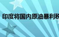 印度将国内原油暴利税下调至每吨5200卢比