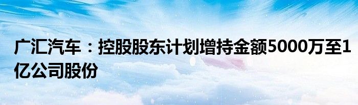 广汇汽车：控股股东计划增持金额5000万至1亿公司股份