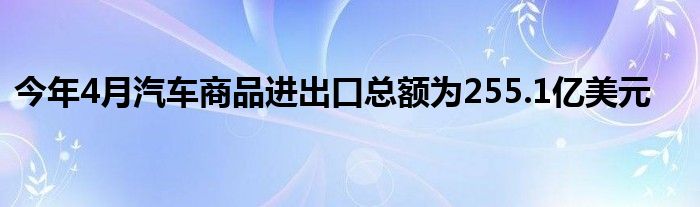 今年4月汽车商品进出口总额为255.1亿美元