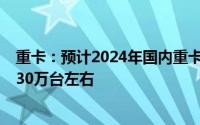 重卡：预计2024年国内重卡批发量在70万台左右 出口量在30万台左右