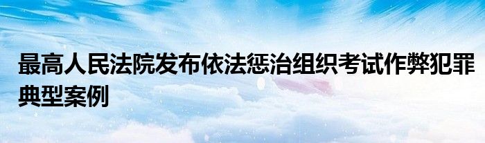 最高人民法院发布依法惩治组织考试作弊犯罪典型案例