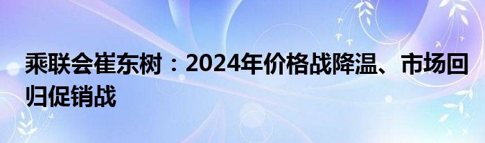 乘联会崔东树：2024年价格战降温、市场回归促销战