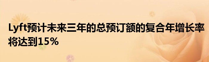 Lyft预计未来三年的总预订额的复合年增长率将达到15%
