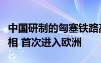 中国研制的匈塞铁路高速动车组在塞尔维亚亮相 首次进入欧洲