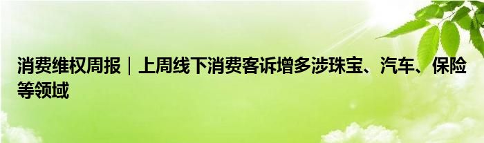 消费维权周报｜上周线下消费客诉增多涉珠宝、汽车、保险等领域