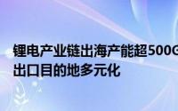 锂电产业链出海产能超500GWh累计投资超320亿美元未来出口目的地多元化