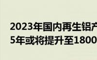 2023年国内再生铝产能预计达1500万吨2025年或将提升至1800万吨