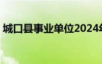 城口县事业单位2024年上半年公开招聘10人