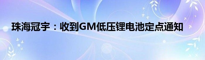 珠海冠宇：收到GM低压锂电池定点通知