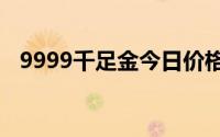 9999千足金今日价格表(2024年6月17日)