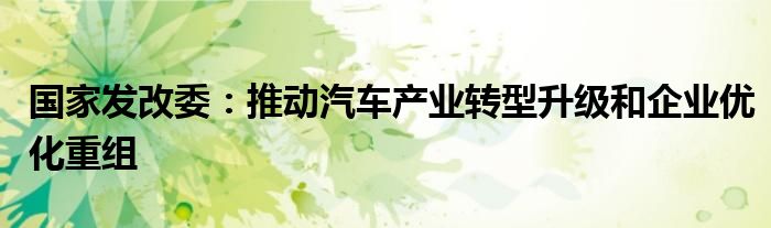 国家发改委：推动汽车产业转型升级和企业优化重组
