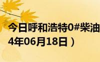 今日呼和浩特0#柴油价格调整最新消息（2024年06月18日）