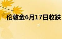 伦敦金6月17日收跌 本周市场料稍作喘息