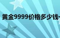 黄金9999价格多少钱一克 2024年06月19日