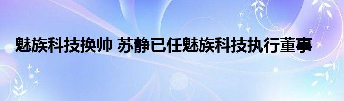  魅族科技换帅 苏静已任魅族科技执行董事