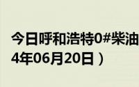 今日呼和浩特0#柴油价格调整最新消息（2024年06月20日）