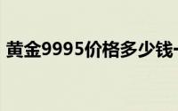 黄金9995价格多少钱一克 2024年06月21日