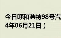 今日呼和浩特98号汽油价调整最新消息（2024年06月21日）