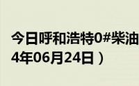 今日呼和浩特0#柴油价格调整最新消息（2024年06月24日）