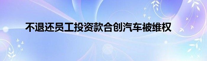 不退还员工投资款合创汽车被维权