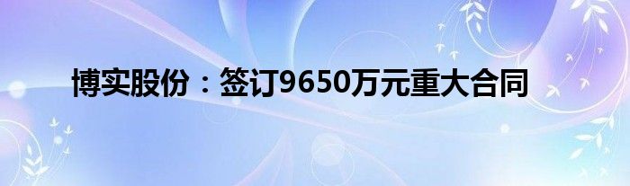 博实股份：签订9650万元重大合同