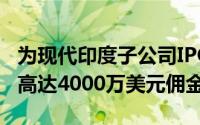为现代印度子公司IPO提供服务的银行或获得高达4000万美元佣金