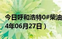 今日呼和浩特0#柴油价格调整最新消息（2024年06月27日）