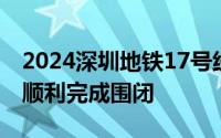 2024深圳地铁17号线一期首个站点围护结构顺利完成围闭