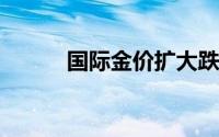 国际金价扩大跌幅维持低位震荡