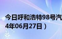 今日呼和浩特98号汽油价调整最新消息（2024年06月27日）