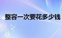 整容一次要花多少钱（整容一次要多少钱）