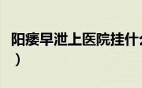 阳痿早泄上医院挂什么科（阳痿早泄看什么科）