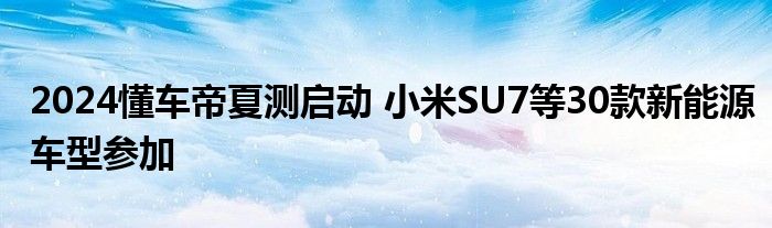 2024懂车帝夏测启动 小米SU7等30款新能源车型参加