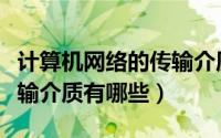 计算机网络的传输介质特点（计算机网络的传输介质有哪些）