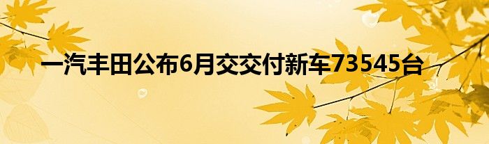 一汽丰田公布6月交交付新车73545台