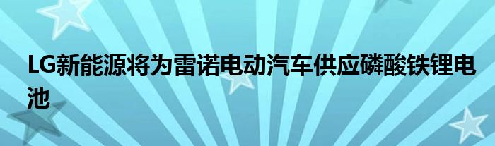 LG新能源将为雷诺电动汽车供应磷酸铁锂电池