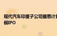 现代汽车印度子公司据悉计划募资35亿美元或成印度最大规模IPO